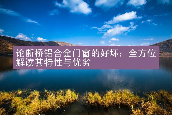 论断桥铝合金门窗的好坏：全方位解读其特性与优劣